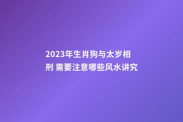 2023年生肖狗与太岁相刑 需要注意哪些风水讲究